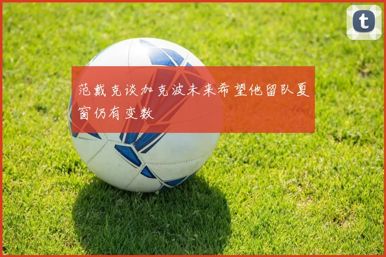 范戴克谈加克波未来希望他留队夏窗仍有变数