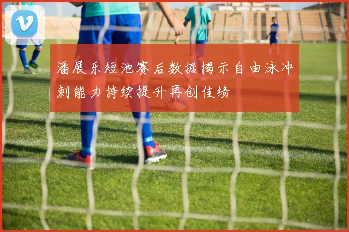 潘展乐短池赛后数据揭示自由泳冲刺能力持续提升再创佳绩