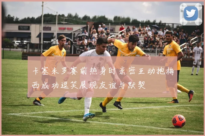 卡塞米罗赛前热身时亲密互动抱梅西成功逗笑展现友谊与默契