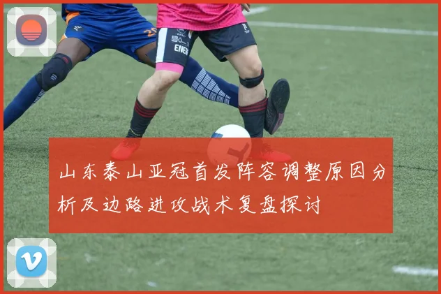 山东泰山亚冠首发阵容调整原因分析及边路进攻战术复盘探讨