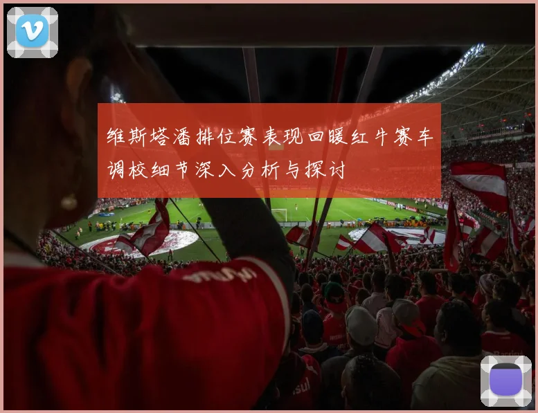 维斯塔潘排位赛表现回暖红牛赛车调校细节深入分析与探讨